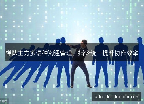 梯队主力多语种沟通管理,指令统一提升协作效率 梯队主力多语种沟通管理,指令统一提升协作效率