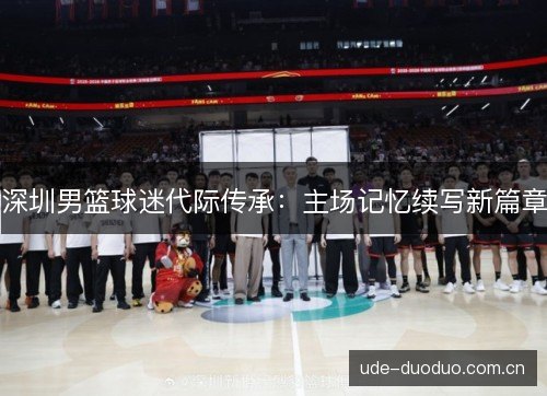 深圳男篮球迷代际传承:主场记忆续写新篇章 深圳男篮球迷代际传承:主场记忆续写新篇章